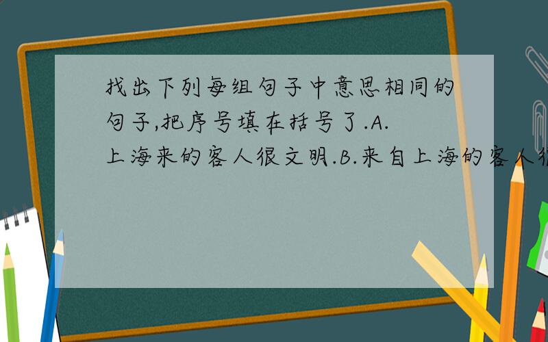 找出下列每组句子中意思相同的句子,把序号填在括号了.A.上海来的客人很文明.B.来自上海的客人很文明.C.来上海的人很文明.D.很文明的客人来自上海.相同的句子是（ ）