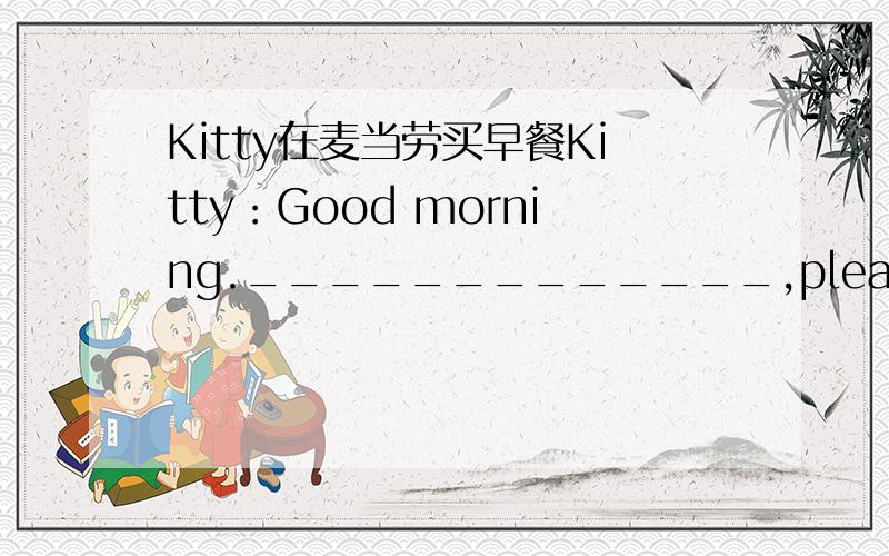 Kitty在麦当劳买早餐Kitty：Good morning._____________,please.Shop assistant:Would you like one more____________________?Kitty:________._________________?Shop assistant:40 yuan.Kitty:______________________________.Shop assistant：Here is the c