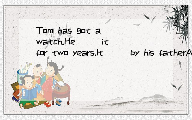 Tom has got a watch.He___it for two years.It __ by his fatherA has bought;was bougut B has got;is bougutC was bought;has boughtD has had;was bought 选哪个 为什么