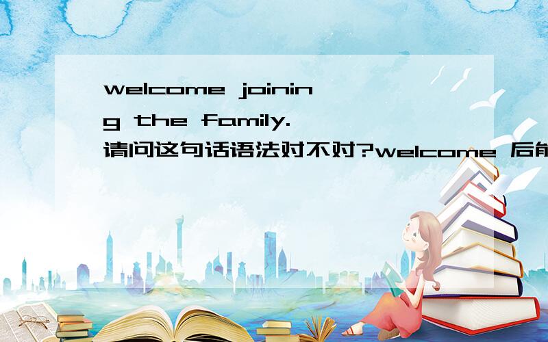 welcome joining the family. 请问这句话语法对不对?welcome 后能直接加进行时态吗?