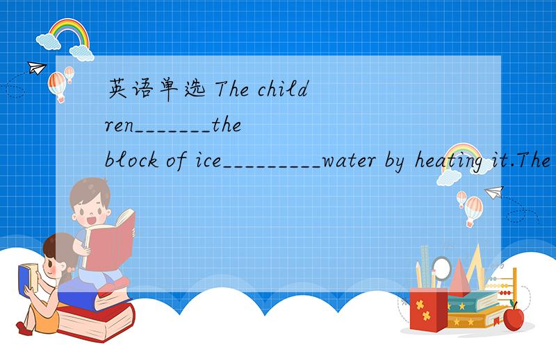 英语单选 The children_______the block of ice_________water by heating it.The children_______the block of ice_________water by heating it.A.changed;into B.exchanged;for C.compared;with D.turned;into