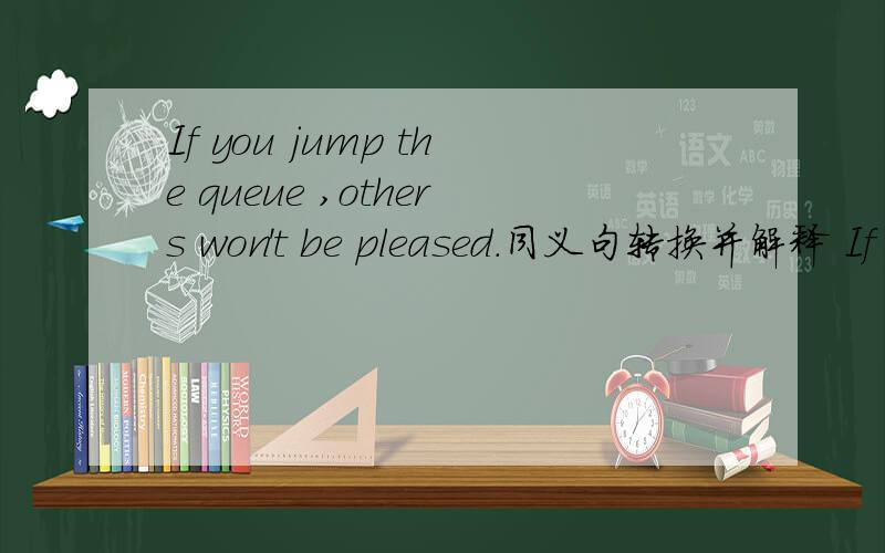 If you jump the queue ,others won't be pleased.同义句转换并解释 If you______ ______ ______,otherIf you jump the queue ,others won't be pleased.同义句转换并解释If you______ ______ ______,others will be_____.
