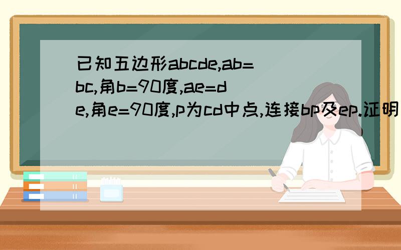 已知五边形abcde,ab=bc,角b=90度,ae=de,角e=90度,p为cd中点,连接bp及ep.证明角bpe=90度,bp=pe