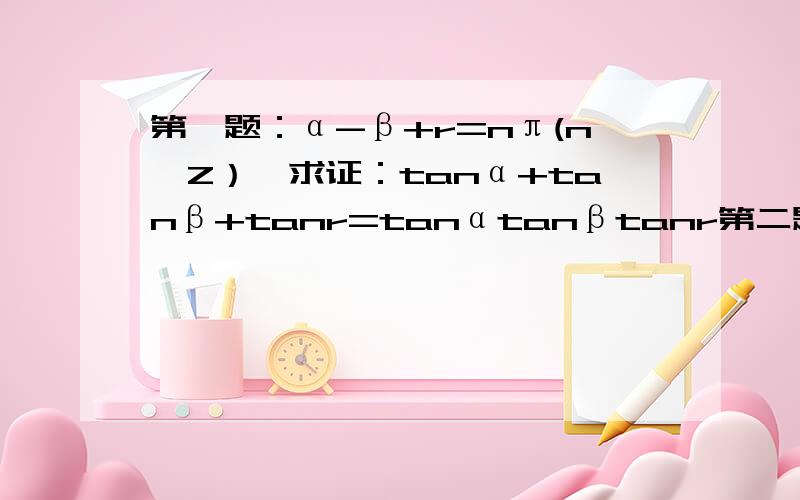 第一题：α-β+r=nπ(n∈Z）,求证：tanα+tanβ+tanr=tanαtanβtanr第二题：求证 tan(x-y)+tan(y-z)+tan(z-x)=tan(x-y)tan(y-z)tan(z-x)