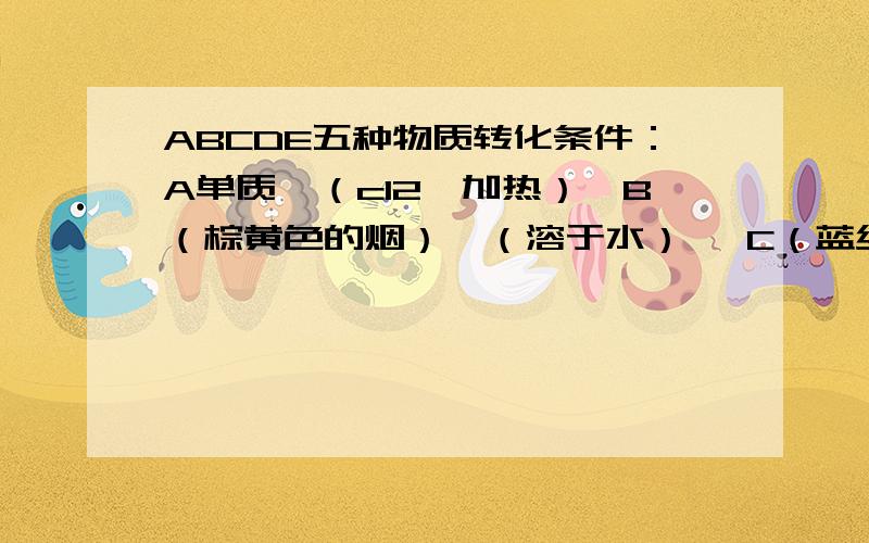 ABCDE五种物质转化条件：A单质→（cl2,加热）→B（棕黄色的烟）→（溶于水）→ C（蓝绿色的溶液）→（fe）→AC（蓝绿色的溶液）→（naoh溶液）→D（蓝色沉淀）→（加热）→E（黑色固体）
