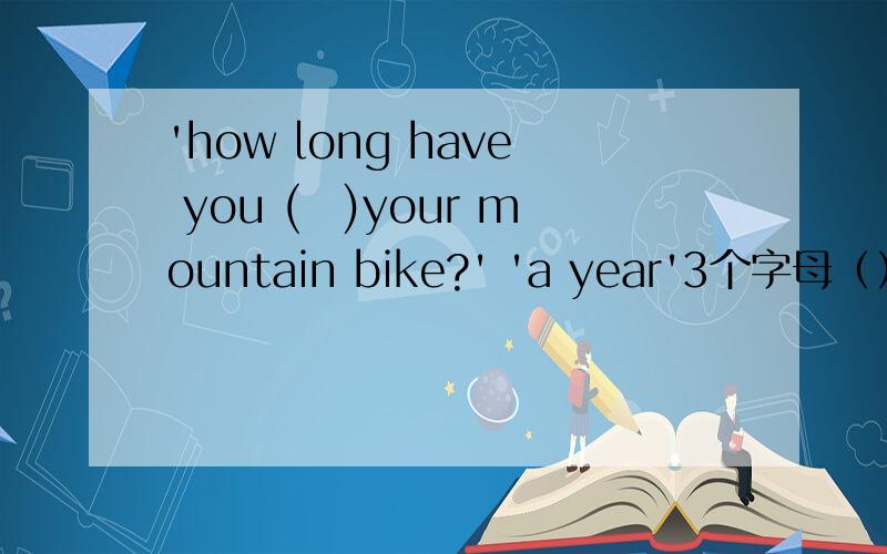 'how long have you (　)your mountain bike?' 'a year'3个字母（）a （）