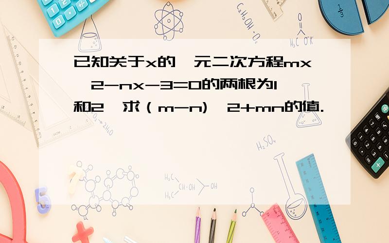 已知关于x的一元二次方程mx^2-nx-3=0的两根为1和2,求（m-n)^2+mn的值.