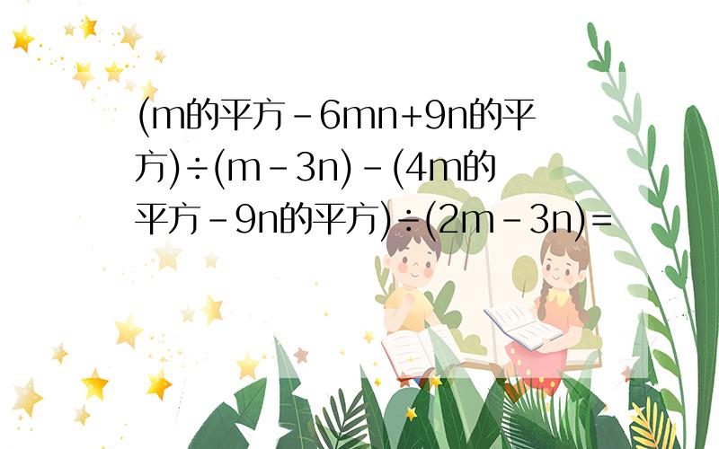 (m的平方-6mn+9n的平方)÷(m-3n)-(4m的平方-9n的平方)÷(2m-3n)=
