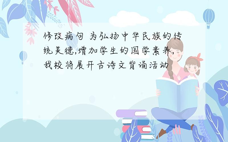 修改病句 为弘扬中华民族的传统美德,增加学生的国学素养,我校将展开古诗文背诵活动