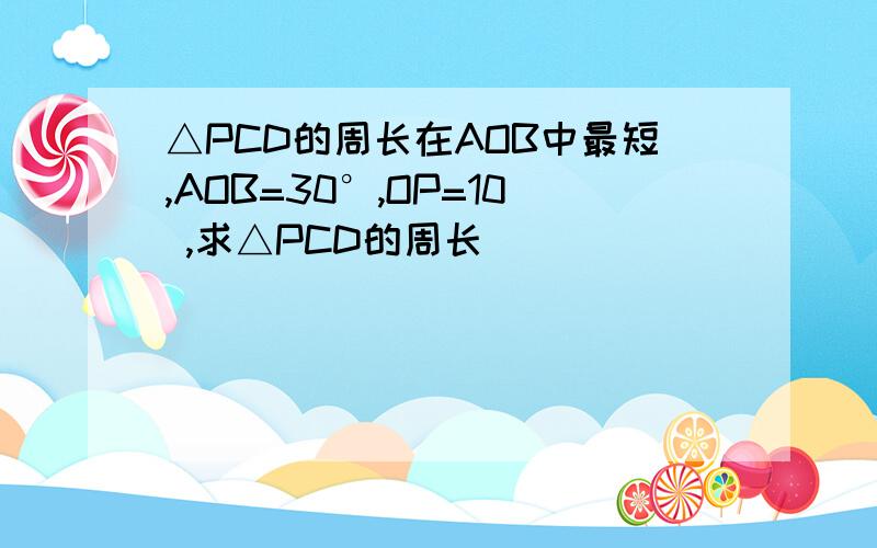 △PCD的周长在AOB中最短,AOB=30°,OP=10 ,求△PCD的周长