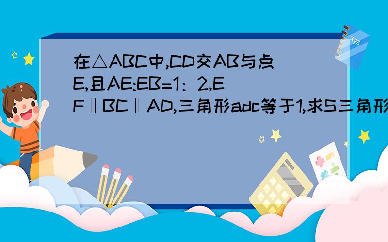 在△ABC中,CD交AB与点E,且AE:EB=1：2,EF‖BC‖AD,三角形adc等于1,求S三角形abc