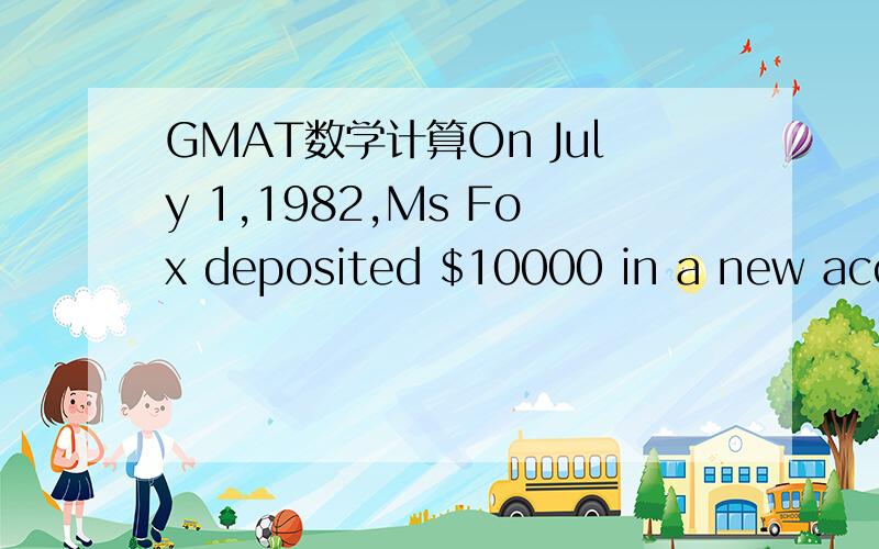 GMAT数学计算On July 1,1982,Ms Fox deposited $10000 in a new account at the annual interest rate of 12 percent compounded monthly.If no additional deposits or withdrawals were made and if interest was credited on the last day of each month,what wa
