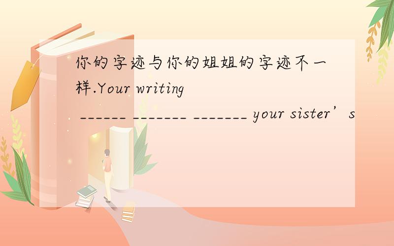 你的字迹与你的姐姐的字迹不一样.Your writing ______ _______ _______ your sister’s