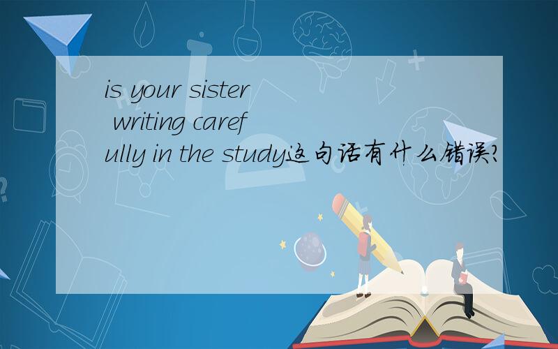 is your sister writing carefully in the study这句话有什么错误?