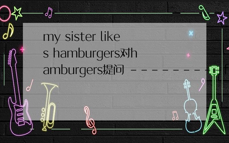 my sister likes hamburgers对hamburgers提问 ---------food---------your sister ------------