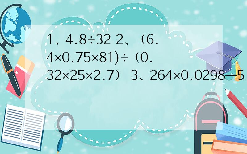 1、4.8÷32 2、（6.4×0.75×81)÷（0.32×25×2.7） 3、264×0.0298—5.36×2.98—0.2984、（3.4×4.8×5.7）÷（1.9×1.7×2.4）简便方法,要用递等式.