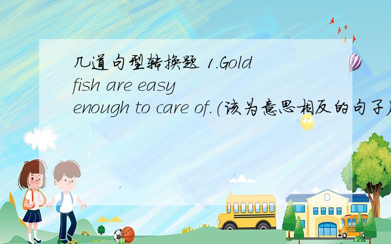 几道句型转换题 1.Goldfish are easy enough to care of.(该为意思相反的句子）Goldfish are ____ ____ ____ ____ care of.2.Please take good care of your sister.(同义句）Please ____ ____ your sister _______.3.Connie is too big to sleep