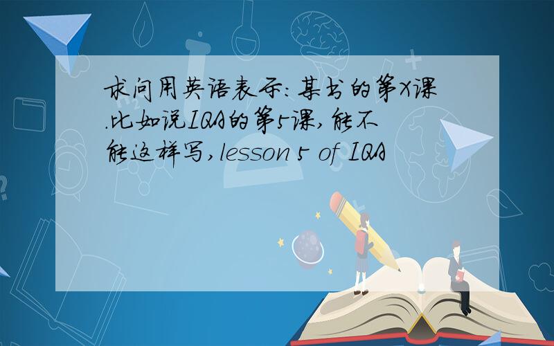 求问用英语表示：某书的第X课.比如说IQA的第5课,能不能这样写,lesson 5 of IQA