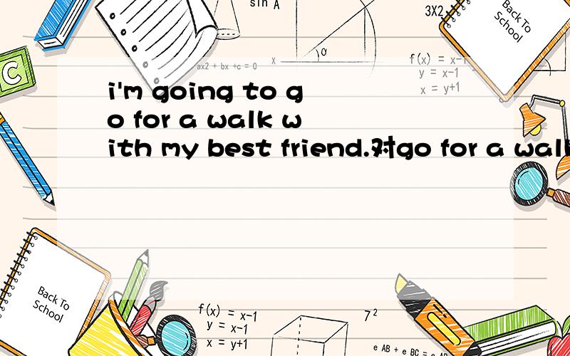 i'm going to go for a walk with my best friend.对go for a walk提问___ ___ ___ going to do with ____ best friend?Lisa must stay at home.Lisa