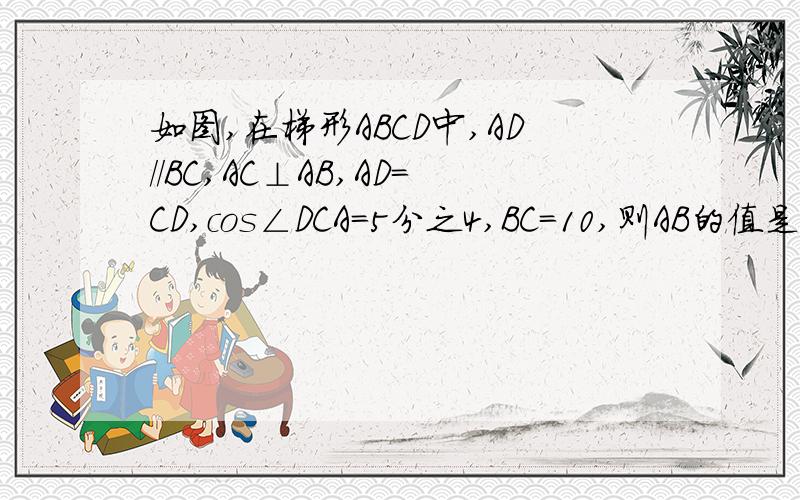 如图,在梯形ABCD中,AD//BC,AC⊥AB,AD＝CD,cos∠DCA＝5分之4,BC＝10,则AB的值是（） A.3  B.6  C.8  D.9