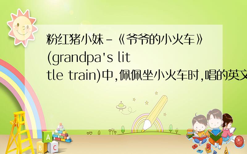 粉红猪小妹-《爷爷的小火车》(grandpa's little train)中,佩佩坐小火车时,唱的英文歌歌词~中文版应该是第一季第6级,英文版应该是第一季第38级?听力太差,英文字母找不到,grandpa's train go quququ?quququ