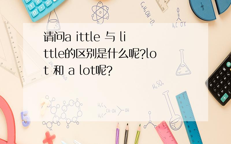 请问a ittle 与 little的区别是什么呢?lot 和 a lot呢?