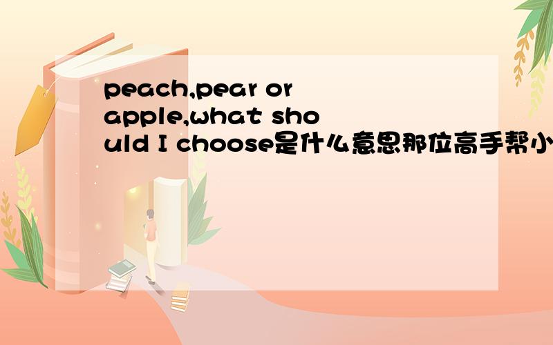 peach,pear or apple,what should I choose是什么意思那位高手帮小弟翻译下年小弟感激不尽
