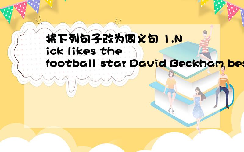 将下列句子改为同义句 1.Nick likes the football star David Beckham best.改：David Beckham is------- -------- -------.2.Liu Tao also plays for Huanghe Football Club.改：Tao is also----- ------ ------Huanghe Football Club.3.My father cooks