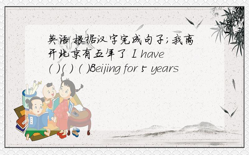 英语 根据汉字完成句子；我离开北京有五年了 I have（ ）（ ） （ ）Beijing for 5 years