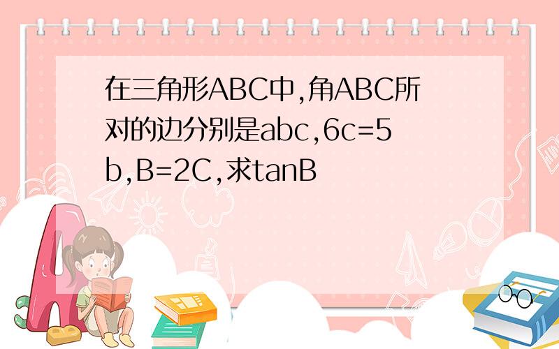 在三角形ABC中,角ABC所对的边分别是abc,6c=5b,B=2C,求tanB