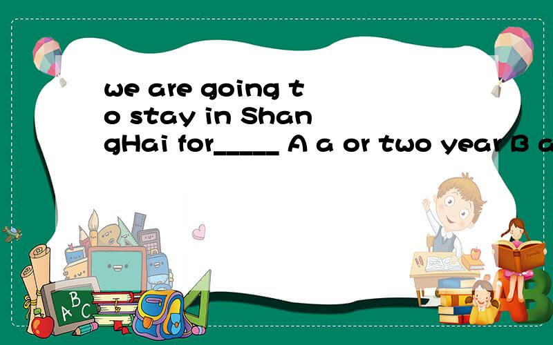 we are going to stay in ShangHai for_____ A a or two year B a year or twoA为何不可？