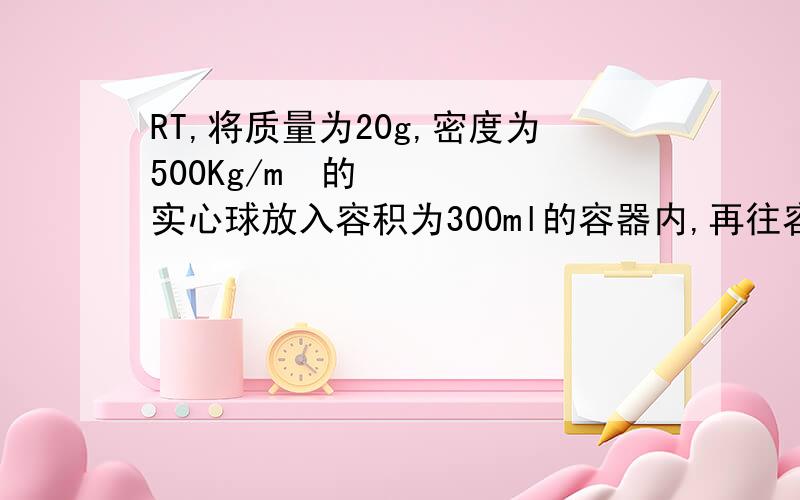 RT,将质量为20g,密度为500Kg/m³的实心球放入容积为300ml的容器内,再往容器内加水,最多可以加多少g的水?