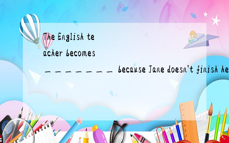 The English teacher becomes _______ because Jane doesn't finish her homework.是填空啊