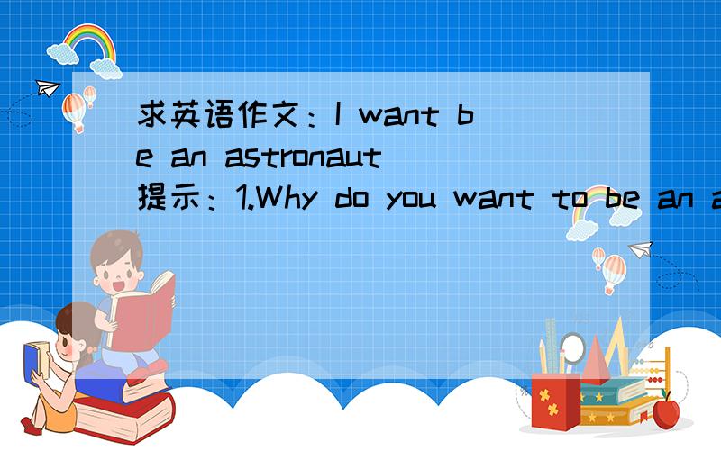 求英语作文：I want be an astronaut提示：1.Why do you want to be an astronaut?---be interested in/explore the space/be proud of2.What will you do after becoming an astronaut?---make a contribution to/explore other planets/find place for human