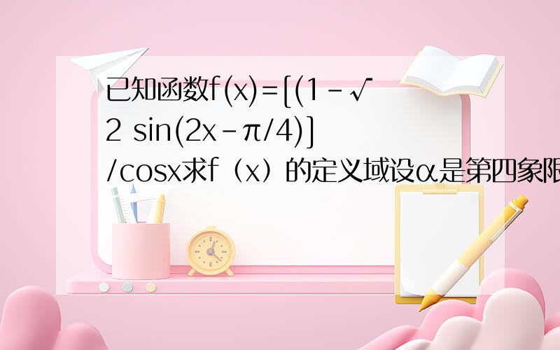已知函数f(x)=[(1-√2 sin(2x-π/4)]/cosx求f（x）的定义域设α是第四象限角,且tanα=-4/3 求f（α）的值