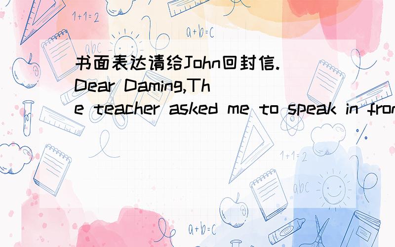书面表达请给John回封信.Dear Daming,The teacher asked me to speak in front of my classmates next week.I feel nervous and I don;t konw what to do.Can you give me some advice and tell me what I should do?JohnDear John,__________________________