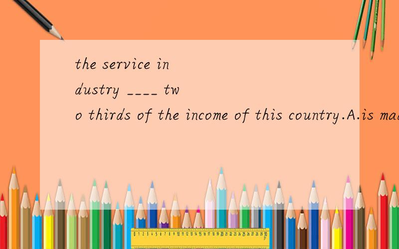 the service industry ____ two thirds of the income of this country.A.is made of B.makes up of C.makes up D.is made up of选哪个?WHY?