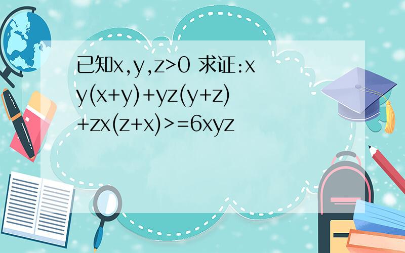 已知x,y,z>0 求证:xy(x+y)+yz(y+z)+zx(z+x)>=6xyz
