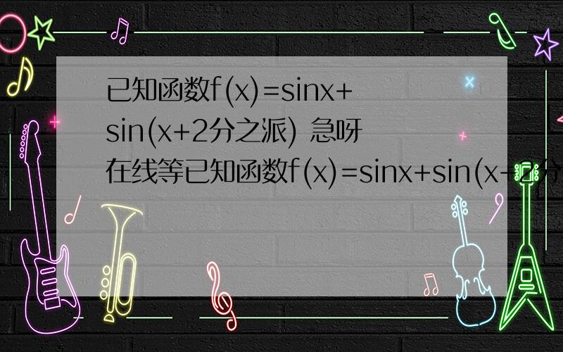 已知函数f(x)=sinx+sin(x+2分之派) 急呀在线等已知函数f(x)=sinx+sin(x+2分之派) 1、求f(x)的最小正周期 2、求f(x)的最大值和最小值 3、若 f(a)=4分之3,求sin2a的值