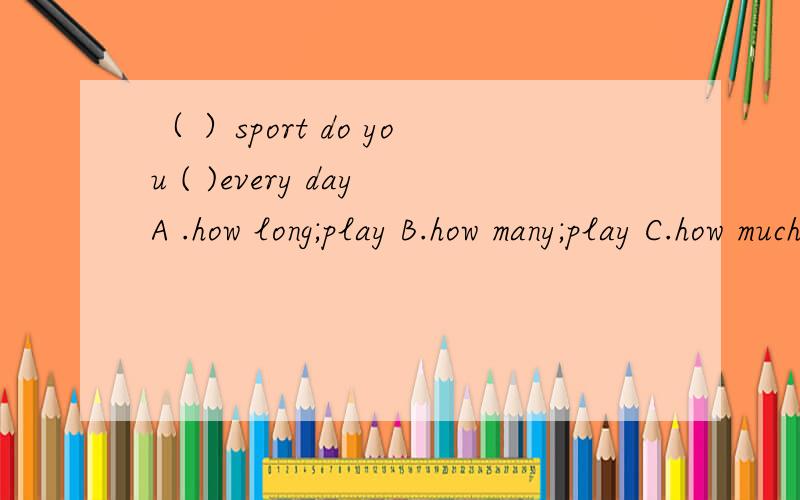 （ ）sport do you ( )every dayA .how long;play B.how many;play C.how much;do D.how many times;do