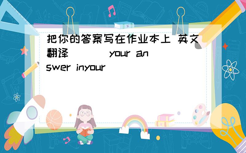 把你的答案写在作业本上 英文翻译 _ _ your answer inyour __