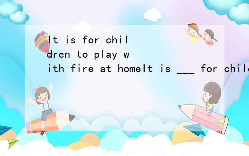 It is for children to play with fire at homeIt is ___ for children to play with fire danger 为什么dangerous不行有个词组不是 It is dangerous for sb to do sth