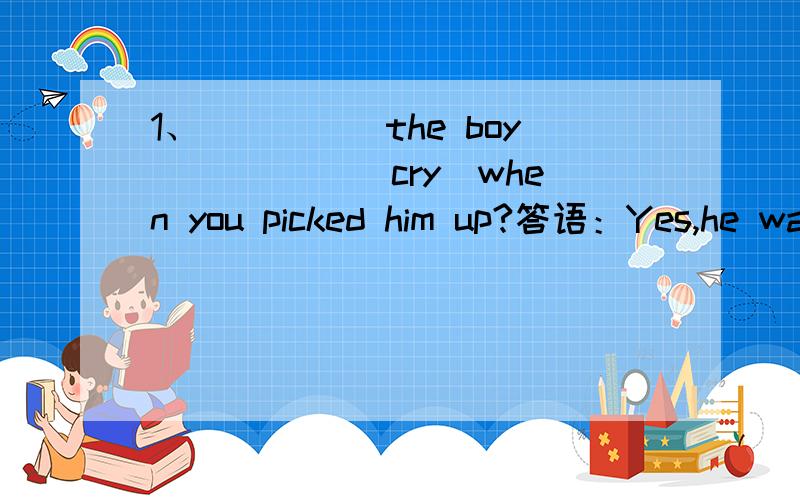 1、_____the boy _____(cry)when you picked him up?答语：Yes,he wanted his mother.2、when____your brothers go to the sports club?答语：They go there on Friday afternoon.3、____the cars ___(stop)at the crossing?答语：Yes,because the red ligh