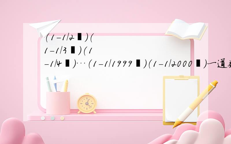 (1－1/2²)(1－1/3²)(1－1/4²)…（1－1/1999²）（1－1/2000²)一道数学题：（1－1/2²)(1－1/3²)(1－1/4²)…（1－1/1999²）（1－1/2000²)