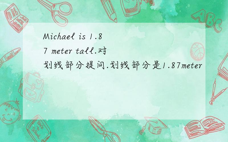 Michael is 1.87 meter tall.对划线部分提问.划线部分是1.87meter