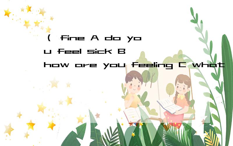 （ fine A do you feel sick B how are you feeling C what`s wrong