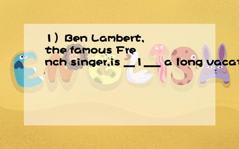 1）Ben Lambert,the famous French singer,is __1___ a long vacation ___2____this summer!He thoug1）Ben Lambert,the famous French singer,is__1___ a long vacation ___2____this summer!He thought about____3___to Greece orSpain,but decided on Canada.“I