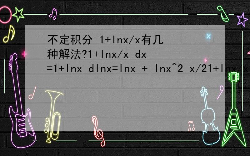 不定积分 1+lnx/x有几种解法?1+lnx/x dx=1+lnx dlnx=lnx + lnx^2 x/21+lnx/x dx=1+lnx dlnx=1+lnx d(lnx+1)=(1+lnx)^2 /2下面这方法哪里错了题目是（1+lnx）/x dx第二种方法哪里写错了,