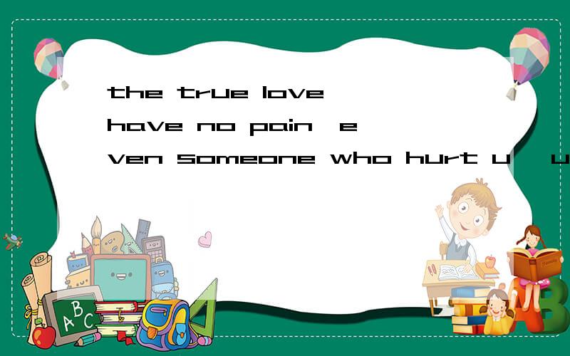 the true love have no pain,even someone who hurt u ,u still love him...true love have no hate,even