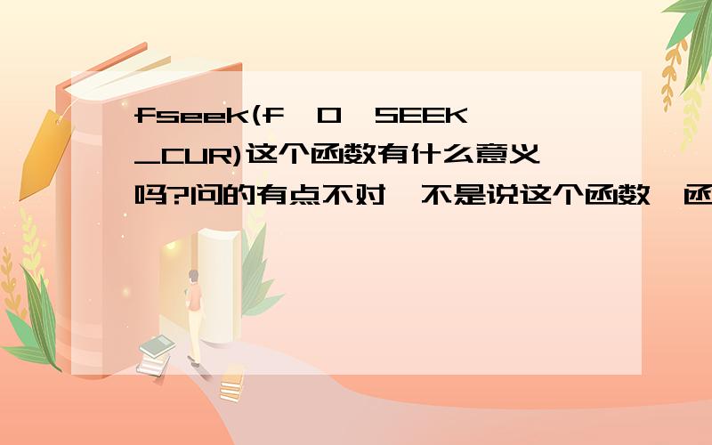 fseek(f,0,SEEK_CUR)这个函数有什么意义吗?问的有点不对,不是说这个函数,函数里面的参数就是我给出来的,带着我给的参数说下这个函数.